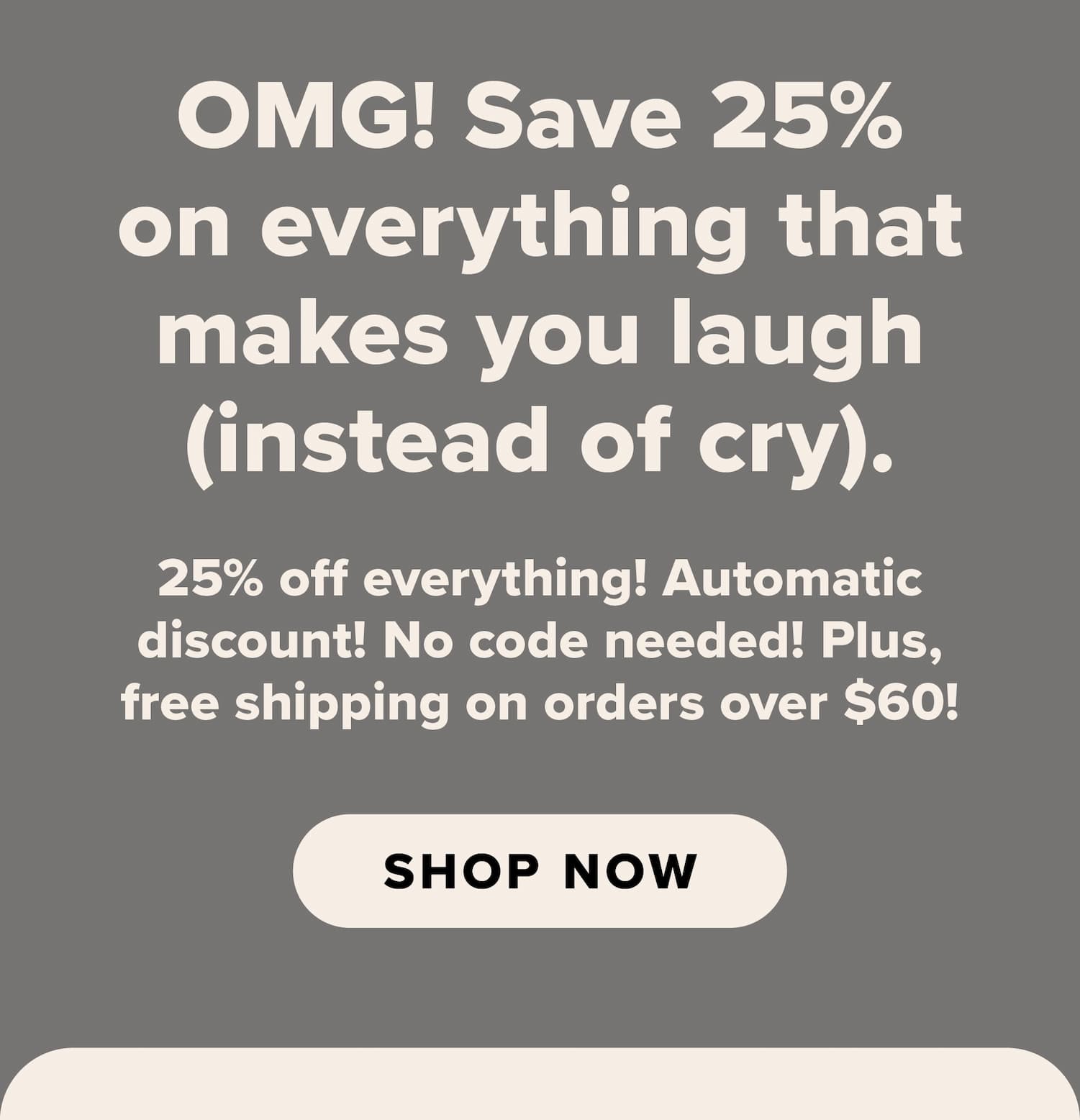 OMG! Save 25% on everything that makes you laugh (instead of cry). 25% off everything! Automatic discount! No code needed! Plus, free shipping on orders over $60! Shop now.