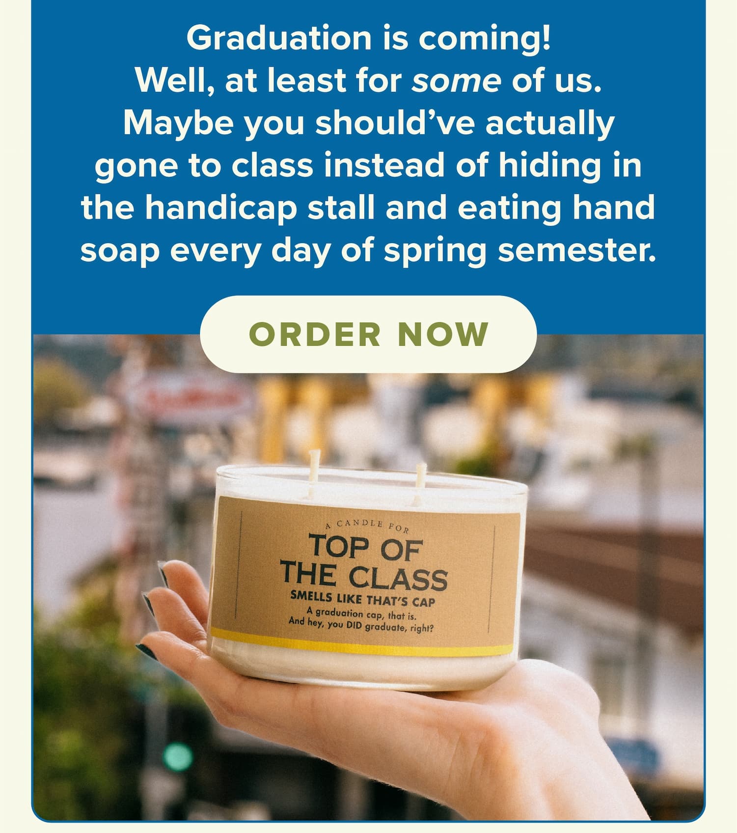 Graduation is coming! Well, at least for some of us. Maybe you should've actually gone to class instead of hiding in the handicap stall and eating hand soap every day of spring semester. Order now.
