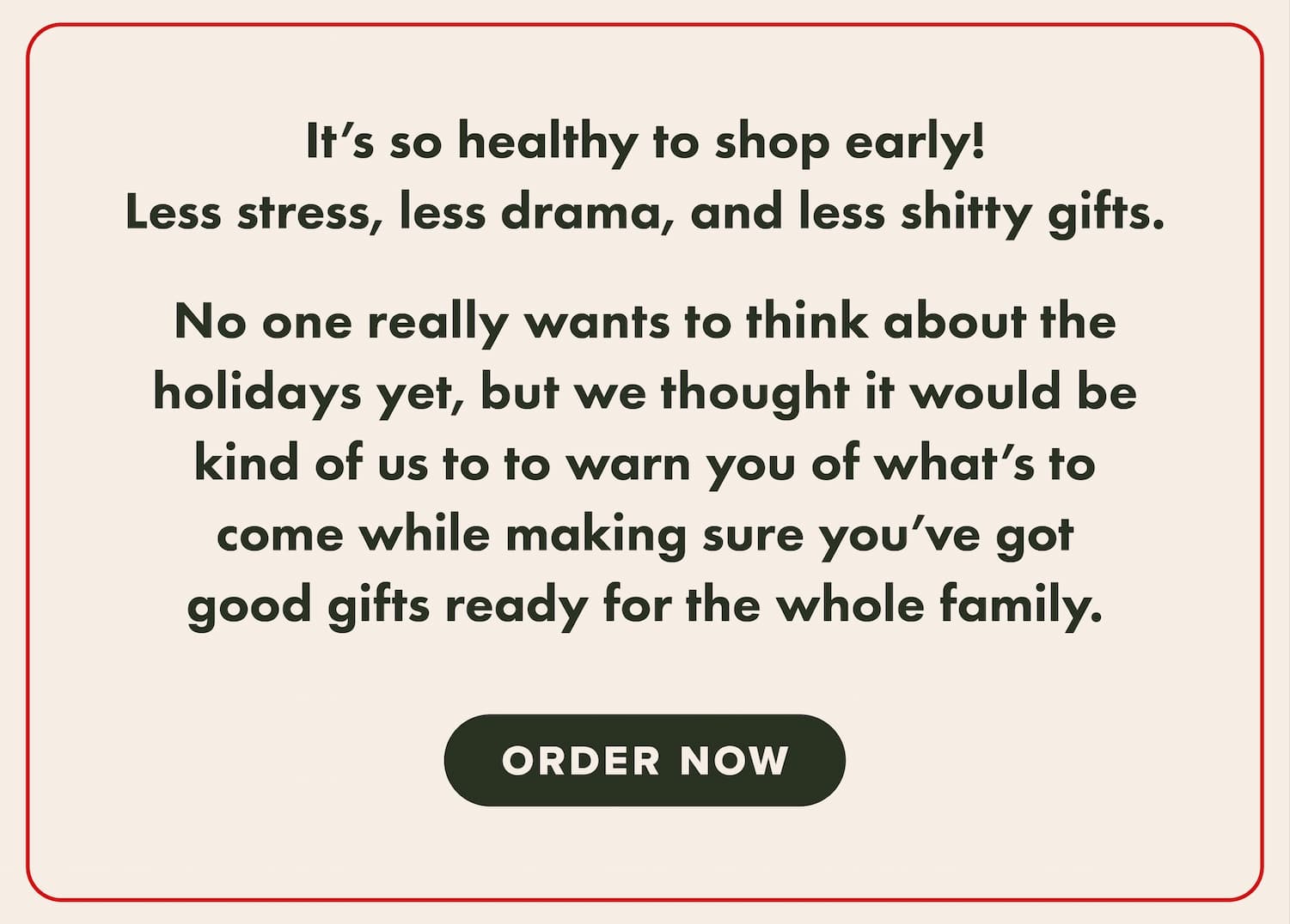 It's so healthy to shop early! Less stress, less drama, and less shitty gifts. No one really wants to think about the holidays yet, but we thought it would be kind of us to warn you of what's to come while making sure you've got good gifts ready for the whole family. Order now.