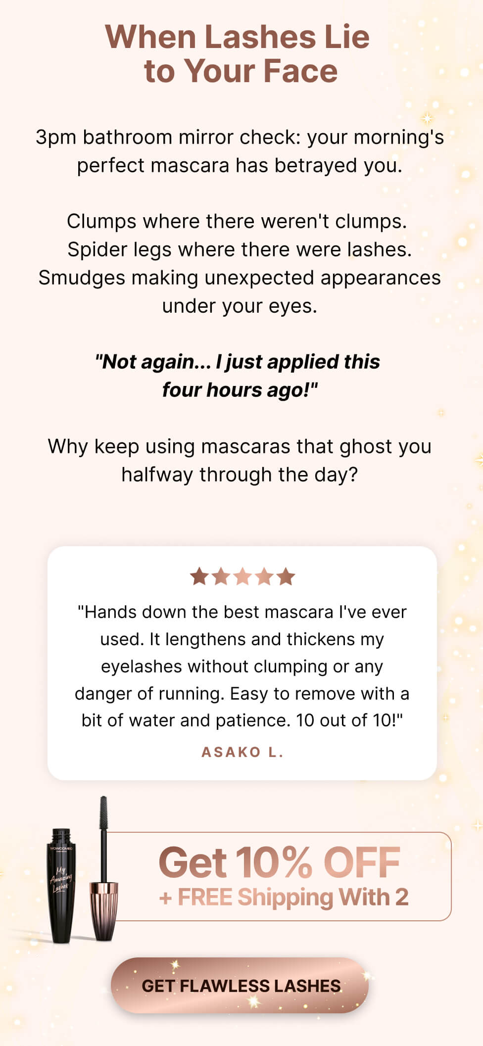 When lashes lie to your face. 3pm bathroom mirror check: your morning's perfect mascara has betrayed you. Clumps where there weren't clumps. Spider legs where there were lashes. Smudges making unexpected appearances under your eyes. "Not again... I just applied this four hours ago!" Why keep using mascaras that ghost you halfway through the day? "Hands down the best mascara I've ever used. It lengthens and thickens my eyelashes without clumping or any danger of running. Easy to remove with a bit of water and patience. 10 out of 10!" Asako L.