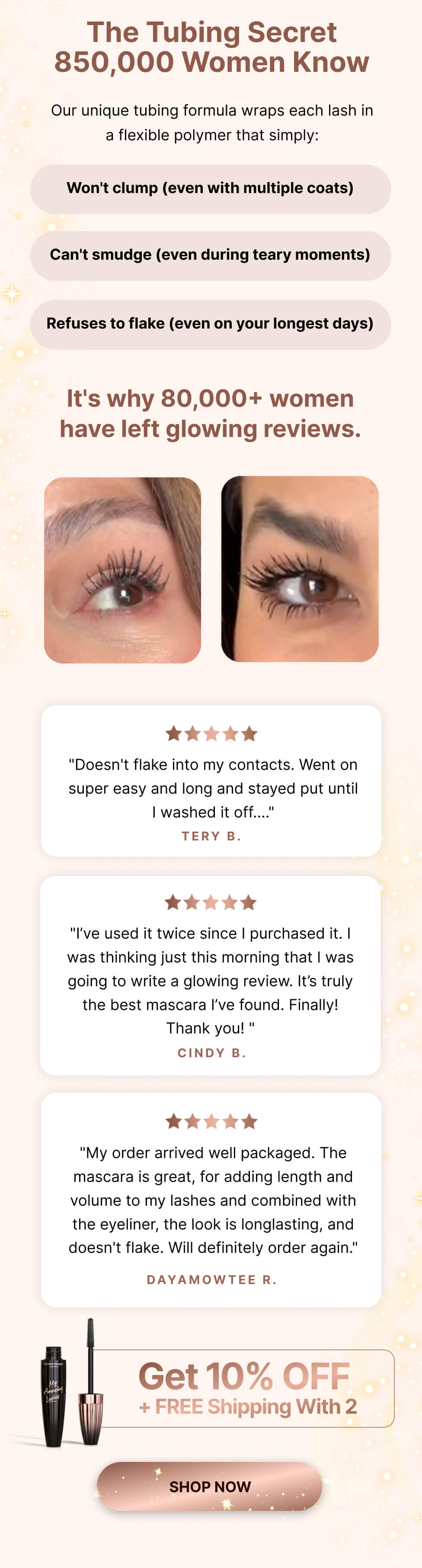 The tubing secret 850,000 women know. Our unique tubing formula wraps each lash in a flexible polymer that simply: won't clump (even with multiple coats), can't smudge (even during teary moments), refuses to flake (even on your longest days). It's why 80,000+ women have left glowing reviews. "Doesn't flake into my contacts. Went on super easy and long and stayed put until I washed it off...." Tery B. "I've used it twice since I purchased it. I was thinking just this morning that I was going to write a glowing review. It's truly the best mascara I've found. Finally! Thank you!" Cindy B. "My order arrived well packaged. The mascara is great, for adding length and volume to my lashes and combined with the eyeliner, the look is longlasting, and doesn't flake. Will definitely order again." Dayamowtee R.