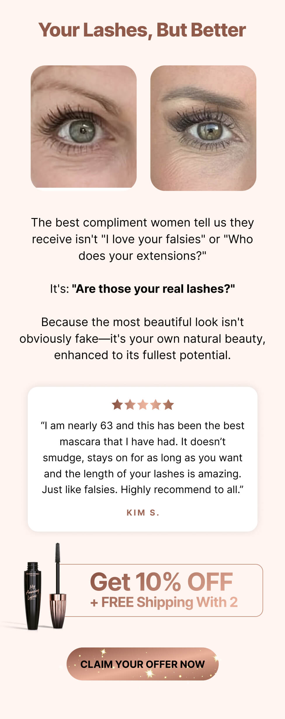 Your lashes, but better. The best compliment women tell us they receive isn't "I love your falsies" or "Who does your extensions?" It's: "Are those your real lashes?" Because the most beautiful look isn't obviously fake—it's your own natural beauty, enhanced to its fullest potential. "I am nearly 63 and this has been the best mascara that I have had. It doesn't smudge, stays on for as long as you want, and the length of your lashes is amazing. Just like falsies. Highly recommend to all." – Kim S.