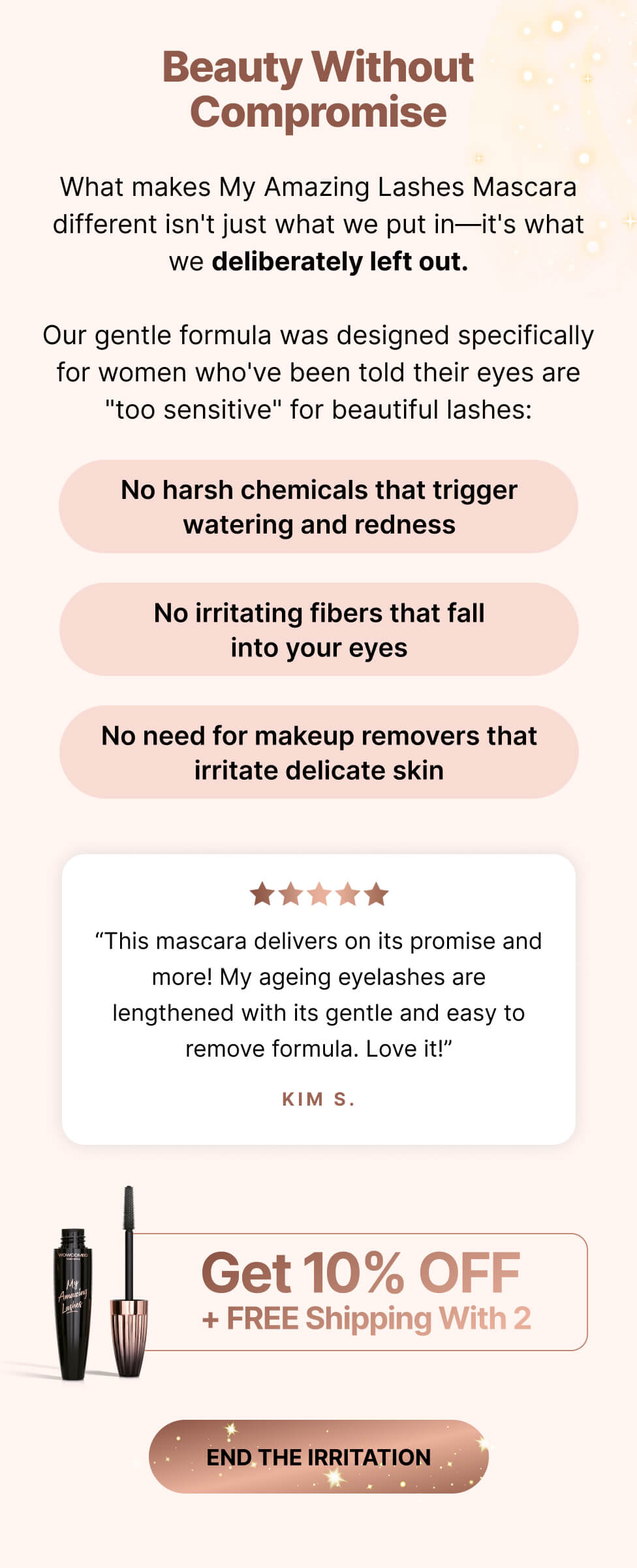 Beauty without compromise. What makes this mascara different isn't just what we put in—it's what we deliberately left out. Our gentle formula was designed specifically for those who have been told their eyes are too sensitive for beautiful lashes. No harsh chemicals that trigger watering and redness. No irritating fibers that fall into your eyes. No need for makeup removers that irritate delicate skin. This mascara delivers on its promise and more. My aging eyelashes are lengthened with its gentle and easy-to-remove formula. Love it. Kim S.