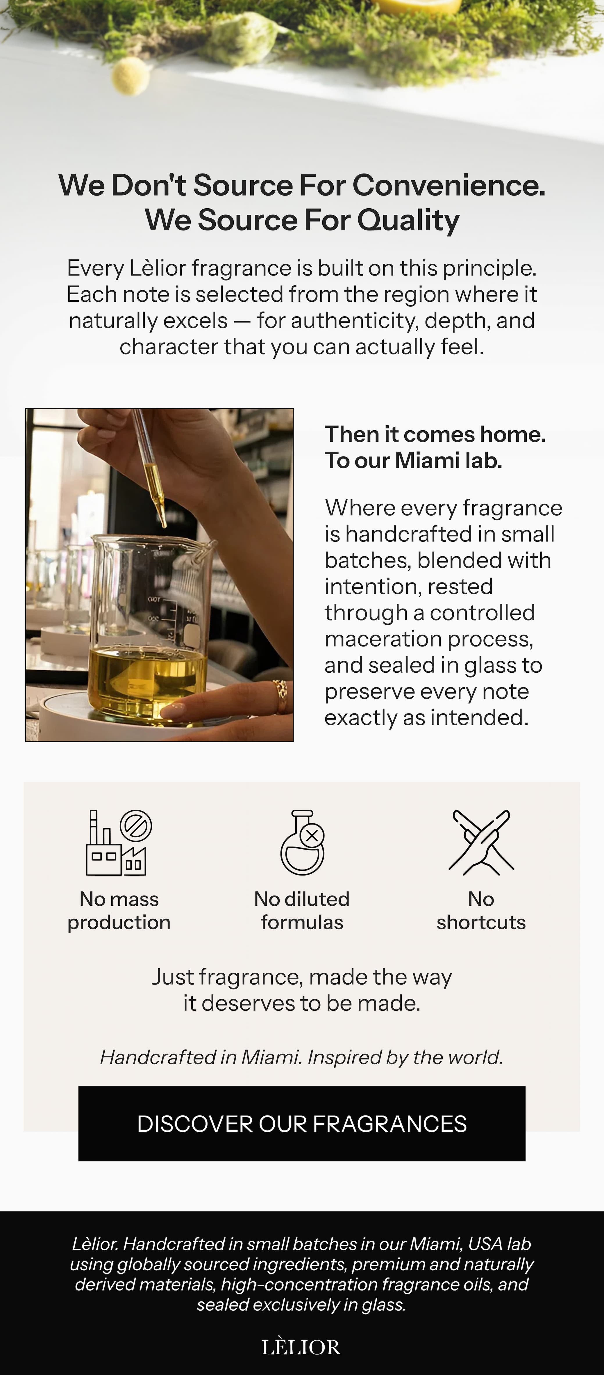 We don't source for convenience. We source for quality. Every Lèlior fragrance is built on this principle. Each note is selected from the region where it naturally excels — for authenticity, depth, and character that you can actually feel.  Then it comes home. To our Miami lab. Where every fragrance is handcrafted in small batches, blended with intention, rested through a controlled maceration process, and sealed in glass to preserve every note exactly as intended.  No mass production. No diluted formulas. No shortcuts. Just fragrance, made the way it deserves to be made.  Handcrafted in Miami. Inspired by the world.  → Discover Our Fragrances