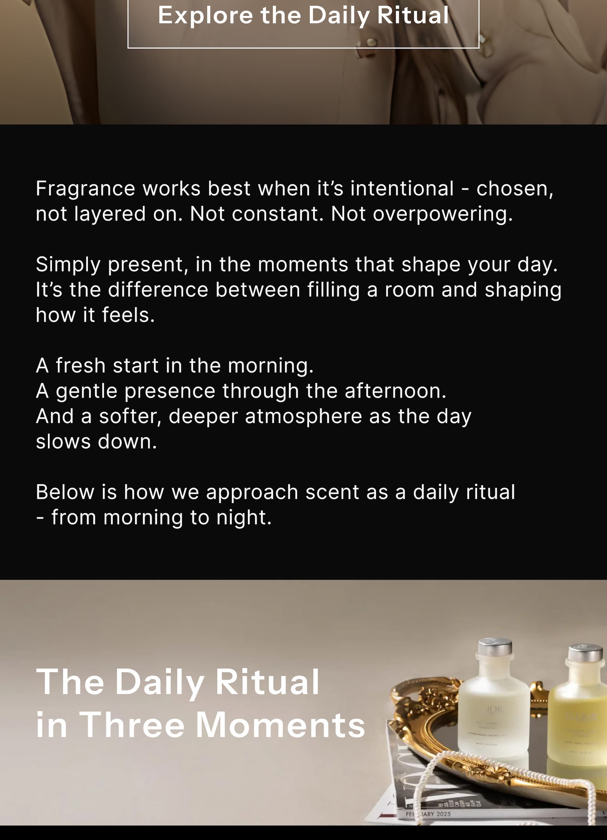 Fragrance works best when it's intentional — chosen, not layered on. Not constant. Not overpowering. Simply present, in the moments that shape your day. It's the difference between filling a room and shaping how it feels. A fresh start in the morning. A gentle presence through the afternoon. And a softer, deeper atmosphere as the day slows down. Below is how we approach scent as a daily ritual — from morning to night.