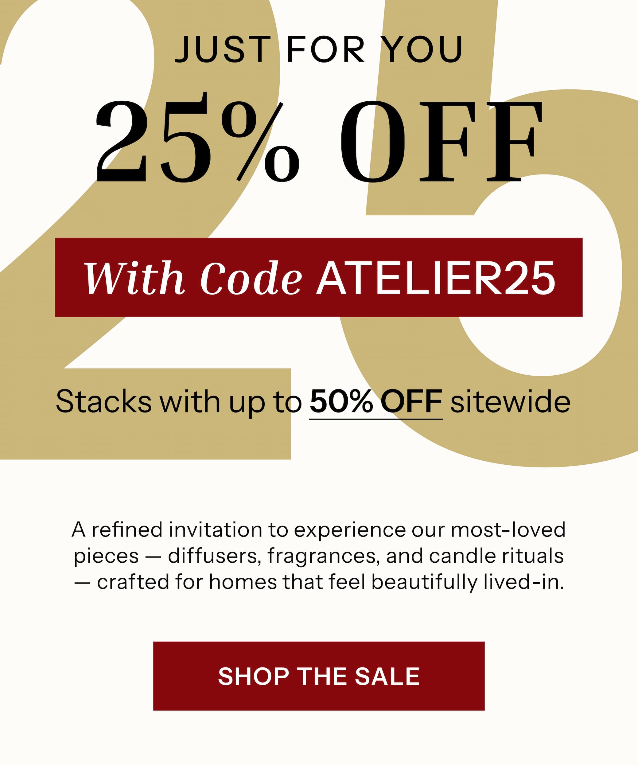 JUST FOR YOU 25% OFF with code ATELIER25 A refined invitation to experience our most-loved pieces — diffusers, fragrances, and candle rituals — crafted for homes that feel beautifully lived-in.