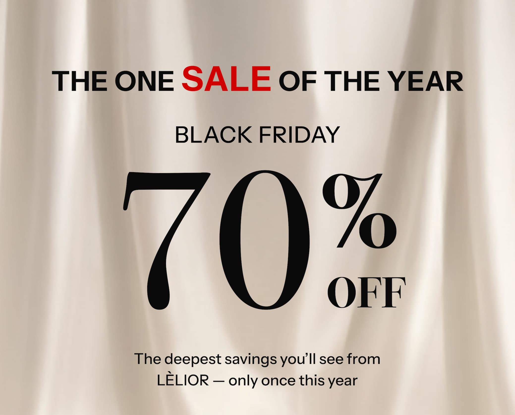 The One Sale of the Year BLACK FRIDAY Up to 70% Off. Limited Quantities. Never Repeated.