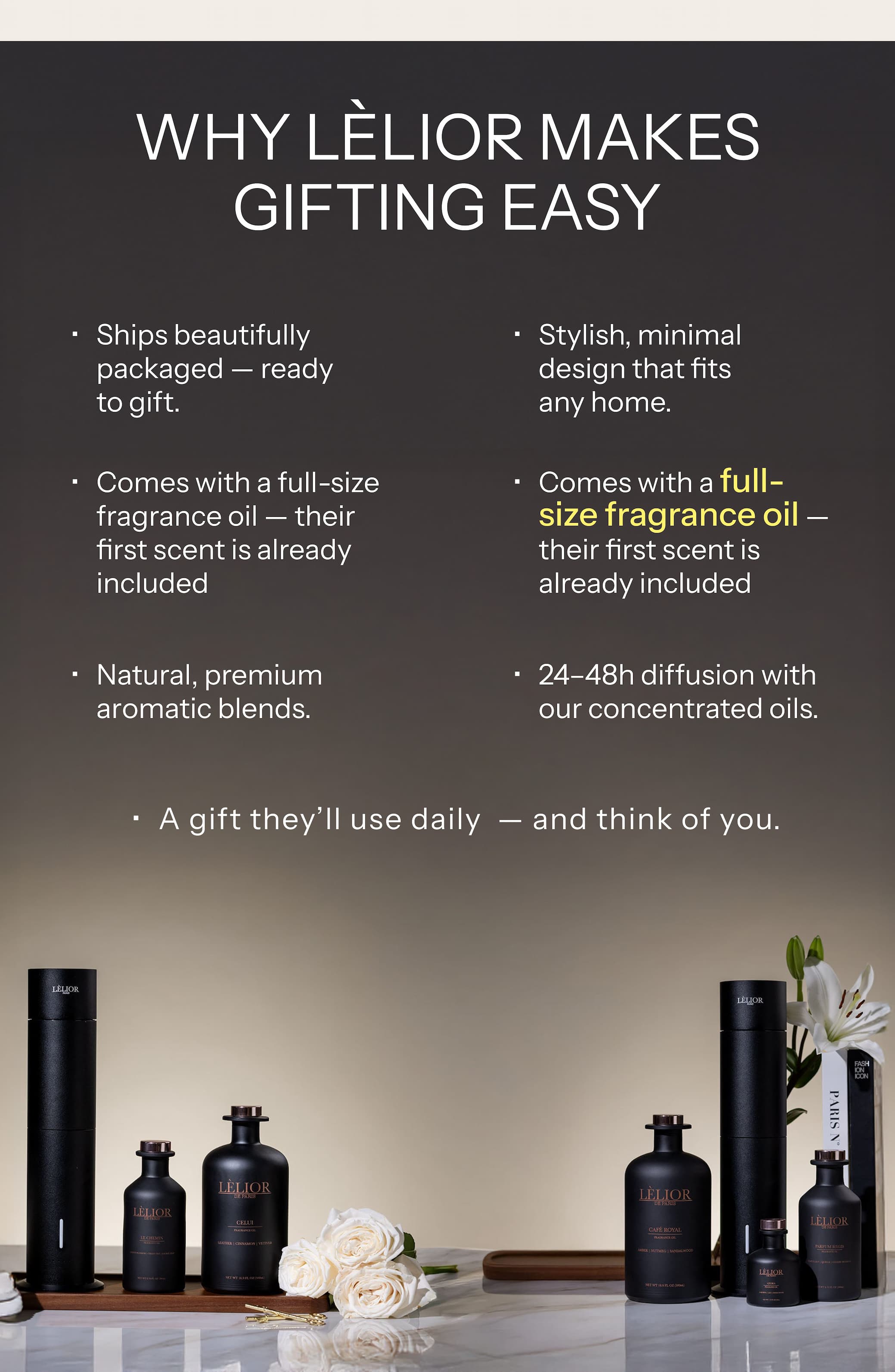 WHY LÈLIOR MAKES GIFTING EASY  Ships beautifully packaged — ready to gift. Comes with a full-size fragrance oil — their first scent is already included   Natural, premium aromatic blends.   Stylish, minimal design that fits any home.   Comes with a full-size fragrance oil — their first scent is already included   24–48h diffusion with our concentrated oils.   A gift they'll use daily — and think of you.