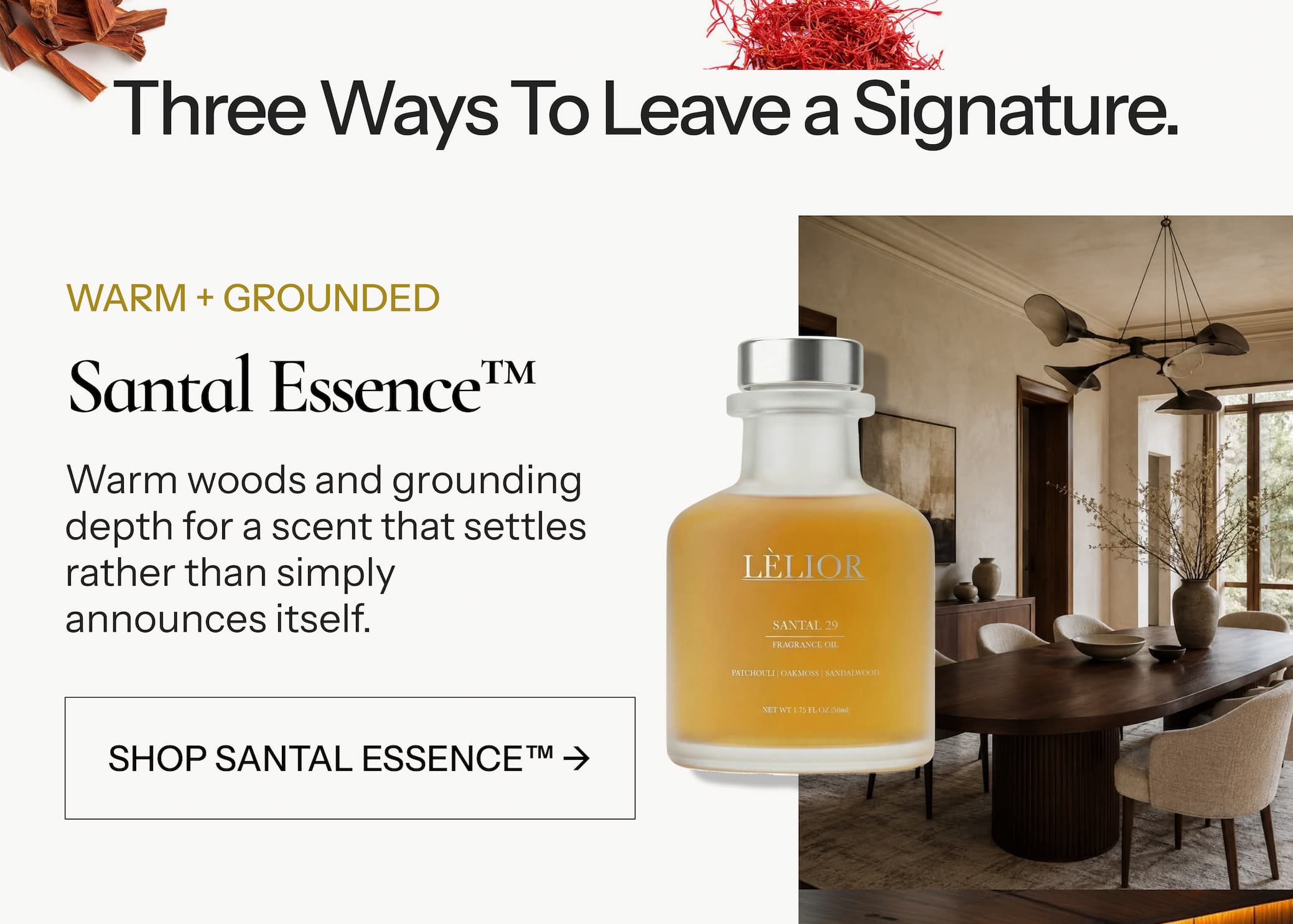 WARM + GROUNDED Santal Essence™ Warm woods and grounding depth for a scent that settles rather than simply announces itself. SHOP SANTAL ESSENCE™