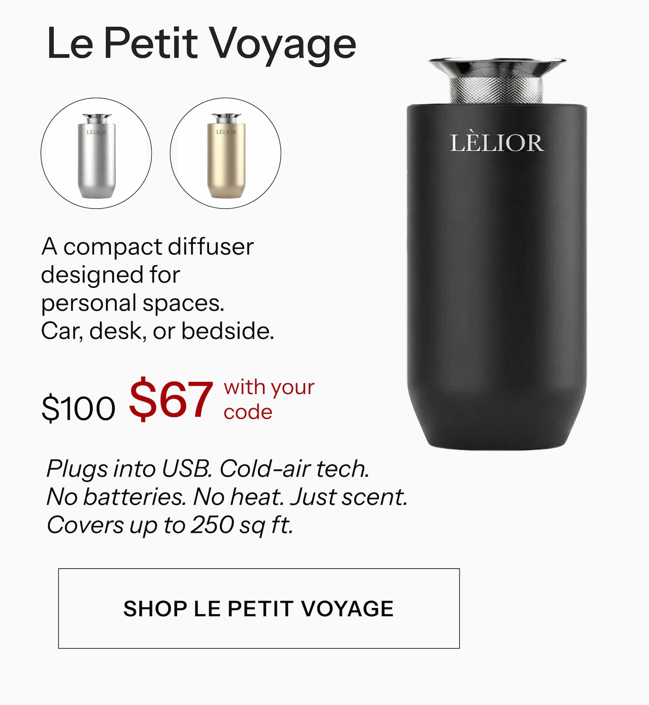 Le Petit Voyage A compact diffuser designed for personal spaces. Car, desk, or bedside. $100 $67 with your code Plugs into USB. Cold-air tech. No batteries. No heat. Just scent. Covers up to 250 sq ft. Shop Le Petit Voyage →