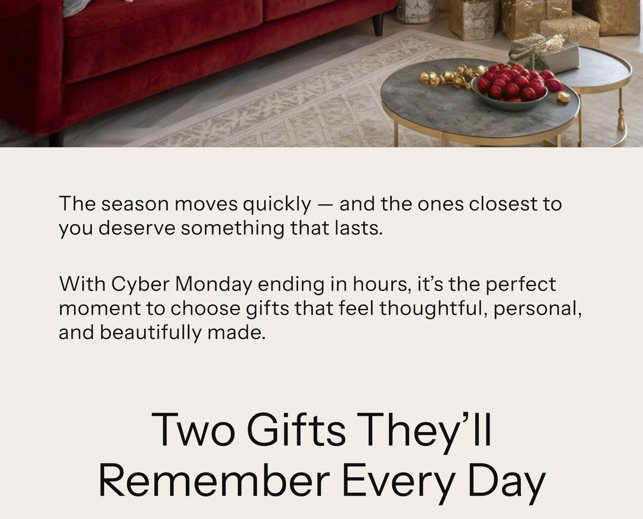 The season moves quickly — and the ones closest to you deserve something that lasts. With Cyber Monday ending in hours, it's the perfect moment to choose gifts that feel thoughtful, personal, and beautifully made.