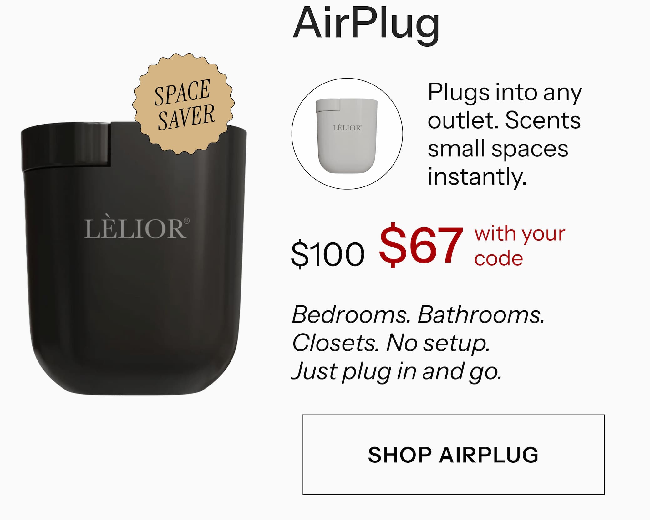 AirPlug Plugs into any outlet. Scents small spaces instantly. $100 $67 with your code Bedrooms. Bathrooms. Closets. No setup. Just plug in and go. Shop AirPlug →
