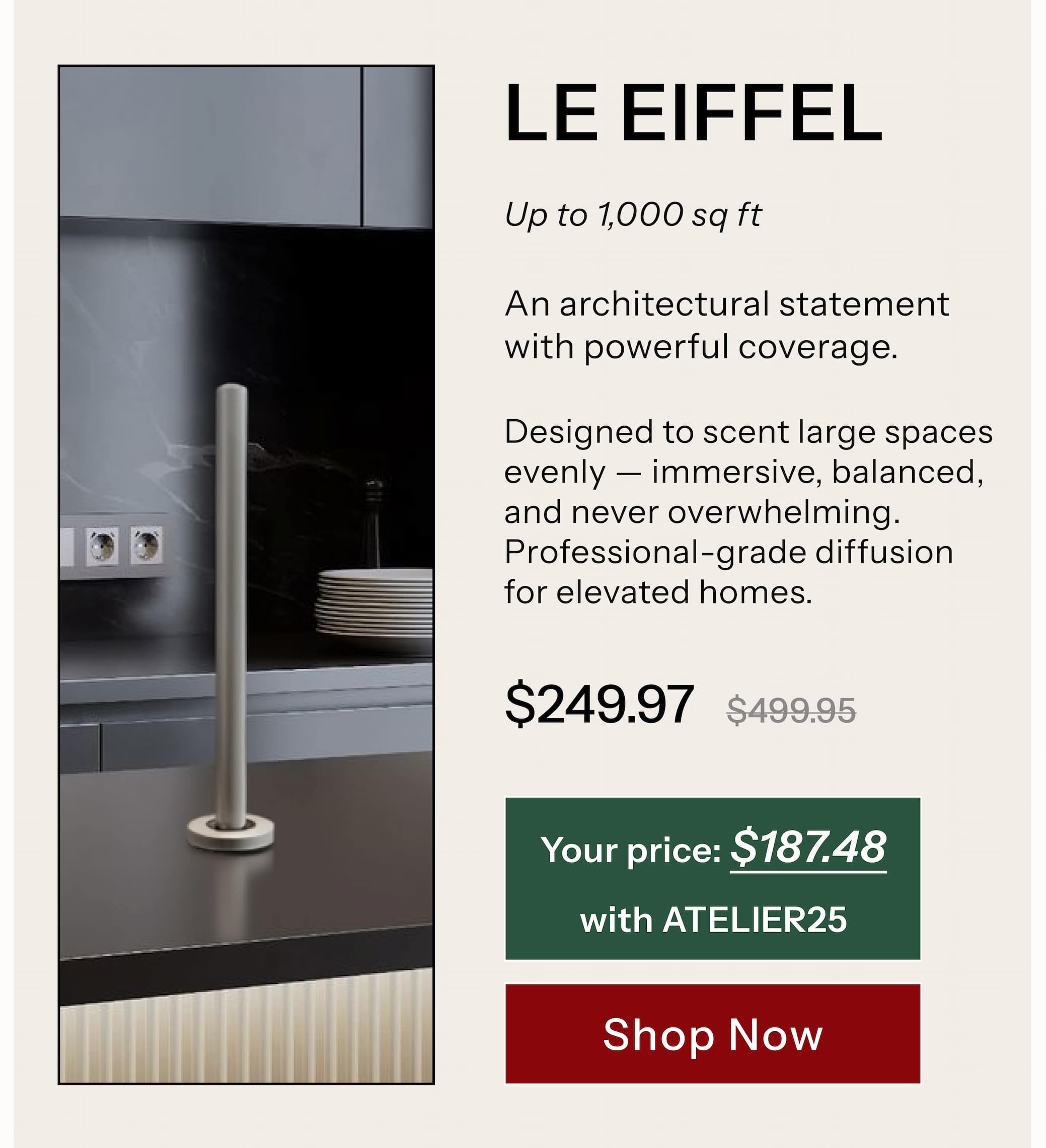 LE EIFFEL™  Up to 1,000 sq ft An architectural statement with powerful coverage. Designed to scent large spaces evenly — immersive, balanced, and never overwhelming. Professional-grade diffusion for elevated homes.