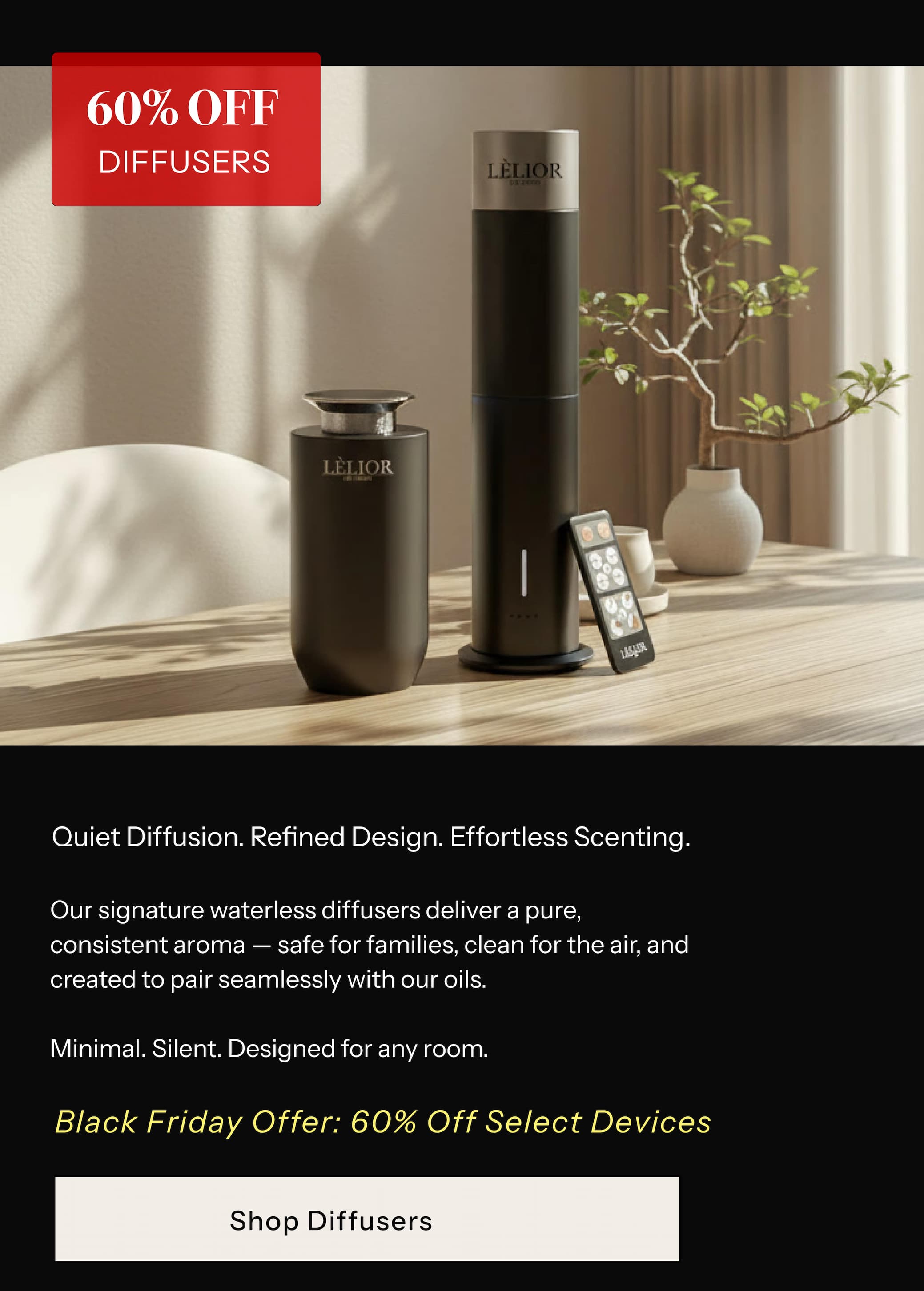 DIFFUSERS  (60% OFF)  Quiet Diffusion. Refined Design. Effortless Scenting.  Our signature waterless diffusers deliver a pure, consistent aroma — safe for families, clean for the air, and created to pair seamlessly with our oils. Minimal. Silent. Designed for any room. Black Friday Offer: 60% Off Select Devices
