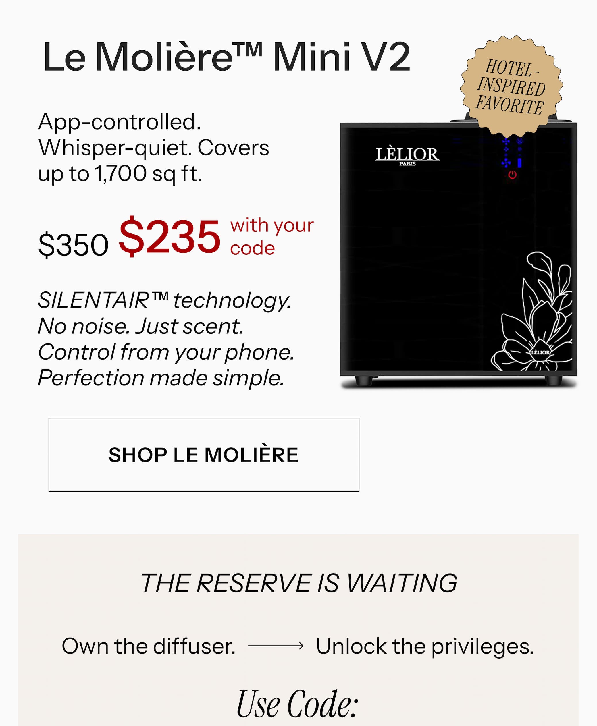 Le Molière™ Mini V2  App-controlled. Whisper-quiet. Covers up to 1,700 sq ft. $350 $235 with your code SILENTAIR™ technology. No noise. Just scent. Control from your phone. Perfection made simple. Shop Le Molière →