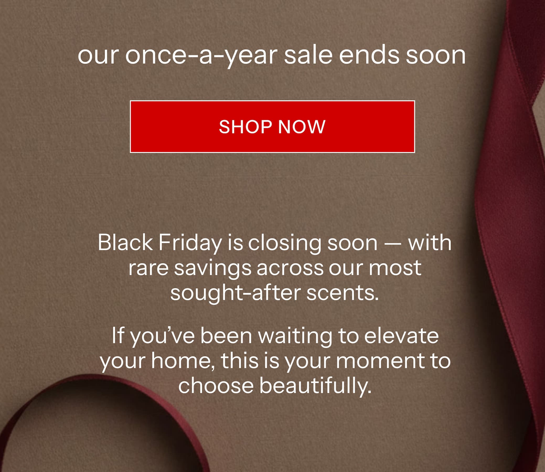Black Friday is closing soon — with rare savings across our most sought-after scents. If you've been waiting to elevate your home, this is your moment to choose beautifully.