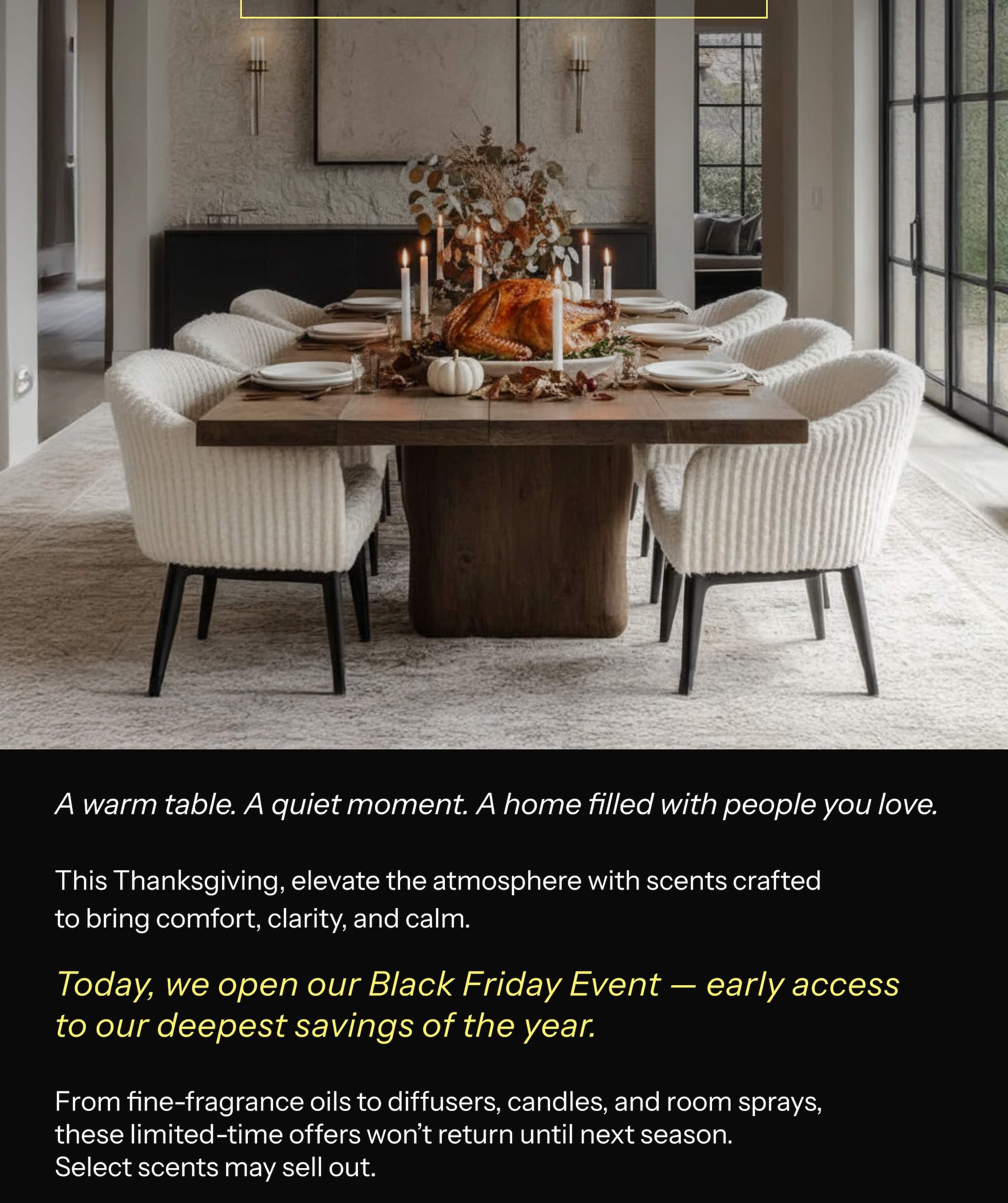 A warm table. A quiet moment. A home filled with people you love. This Thanksgiving, elevate the atmosphere with scents crafted to bring comfort, clarity, and calm. Today, we open our Black Friday Event — early access to our deepest savings of the year. From fine-fragrance oils to diffusers, candles, and room sprays, these limited-time offers won't return until next season. Select scents may sell out.