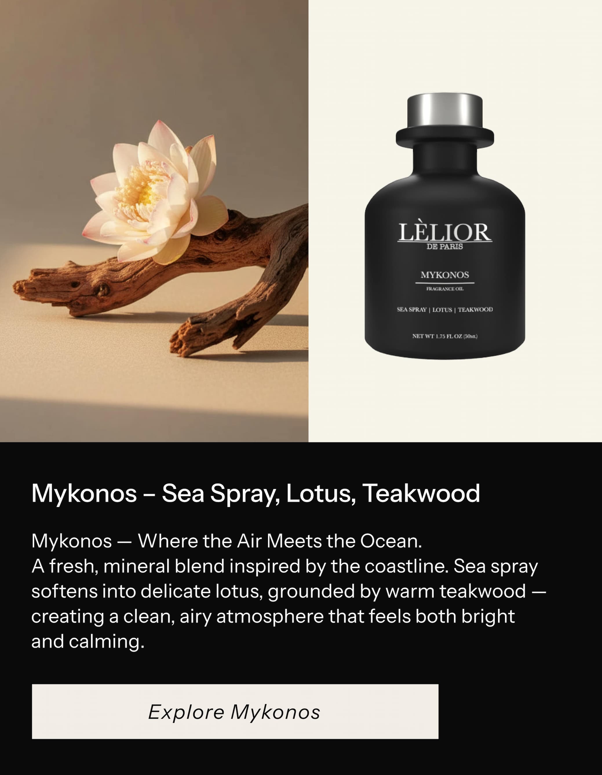 Mykonos — Where the Air Meets the Ocean.  A fresh, mineral blend inspired by the coastline. Sea spray softens into delicate lotus, grounded by warm teakwood — creating a clean, airy atmosphere that feels both bright and calming.