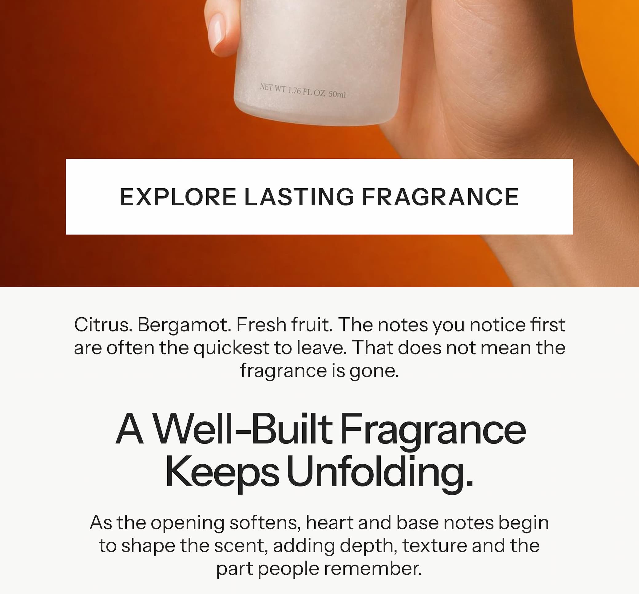 Citrus. Bergamot. Fresh fruit. The notes you notice first are often the quickest to leave. That does not mean the fragrance is gone. A well-built fragrance keeps unfolding. As the opening softens, heart and base notes begin to shape the scent, adding depth, texture and the part people remember.