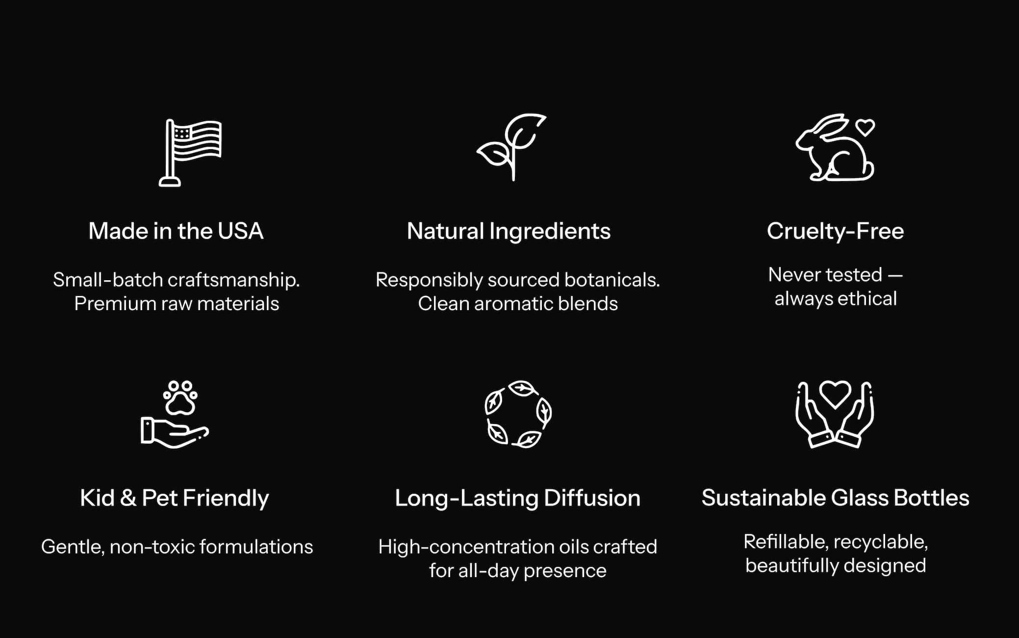 Made in the USA  Small-batch craftsmanship. Premium raw materials. Natural Ingredients  Responsibly sourced botanicals. Clean aromatic blends. Cruelty-Free  Never tested — always ethical. Kid & Pet Friendly  Gentle, non-toxic formulations. Long-Lasting Diffusion  High-concentration oils crafted for all-day presence. Sustainable Glass Bottles  Refillable, recyclable, beautifully designed.