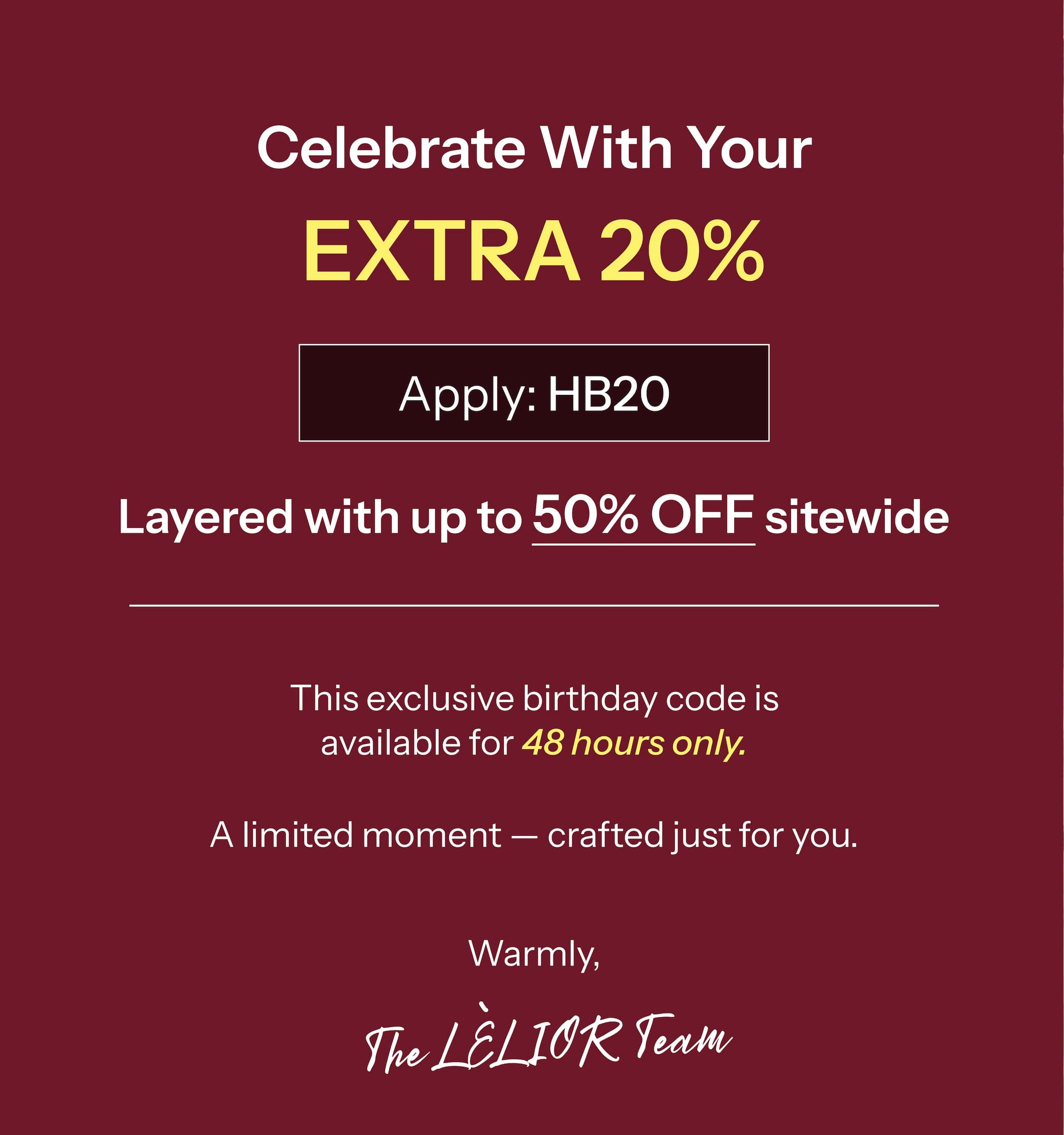 Celebrate With Your Extra 20% → Apply HB20.  Layered with up to 50% Off sitewide   This exclusive birthday code is available for 48 hours only. A limited moment — crafted just for you.