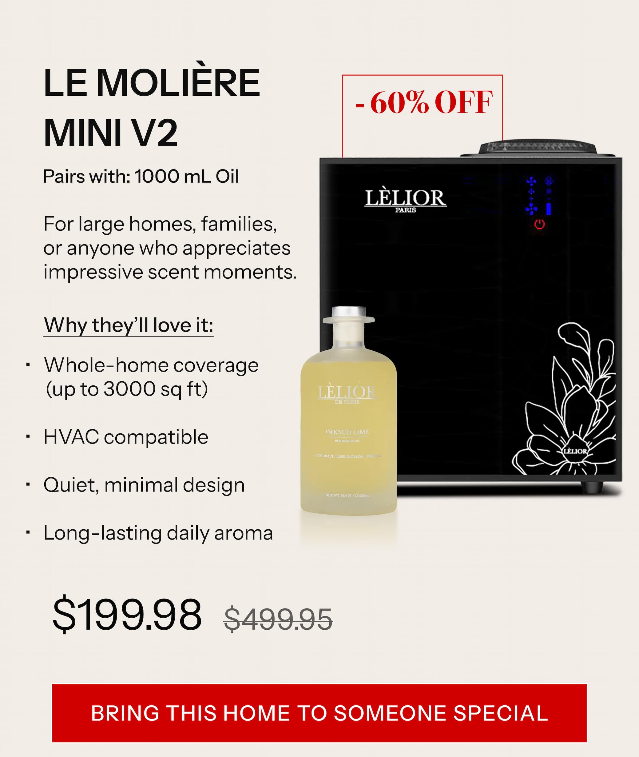 LE MOLIÈRE™ MINI V2 Pairs with: 1000 mL Oil For large homes, families, or anyone who appreciates impressive scent moments. Why they'll love it: Whole-home coverage (up to 3000 sq ft) HVAC compatible Quiet, minimal design Long-lasting daily aroma