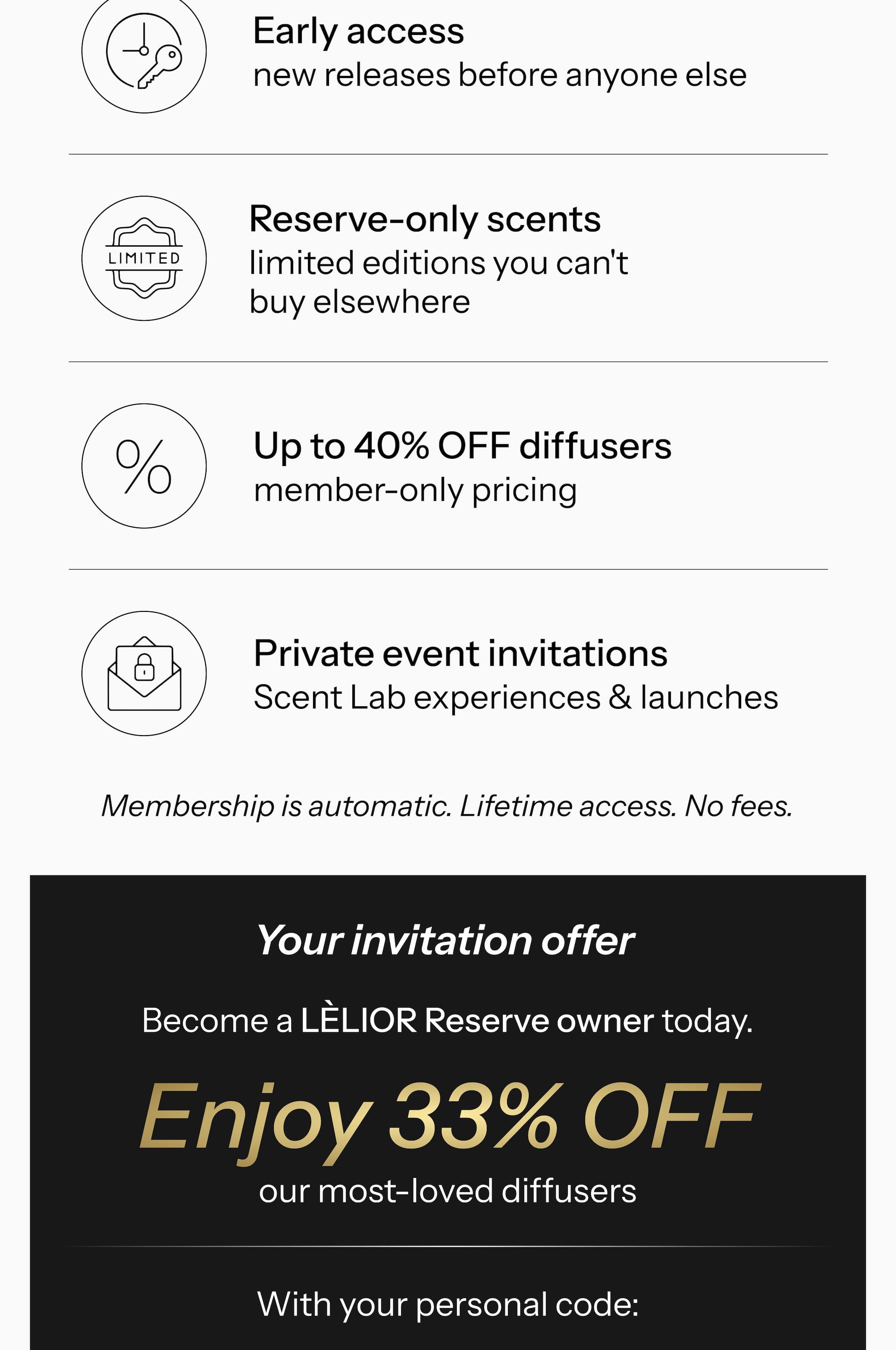 What you get when you own a LÈLIOR diffuser.   ✓ Up to 50% off all fragrance oils — exclusive Reserve codes  ✓ Early access — new releases before anyone else  ✓ Reserve-only scents — limited editions you can't buy elsewhere  ✓ Up to 40% off diffusers — member-only pricing  ✓ Private event invitations — Scent Lab experiences & launches Membership is automatic. Lifetime access. No fees.