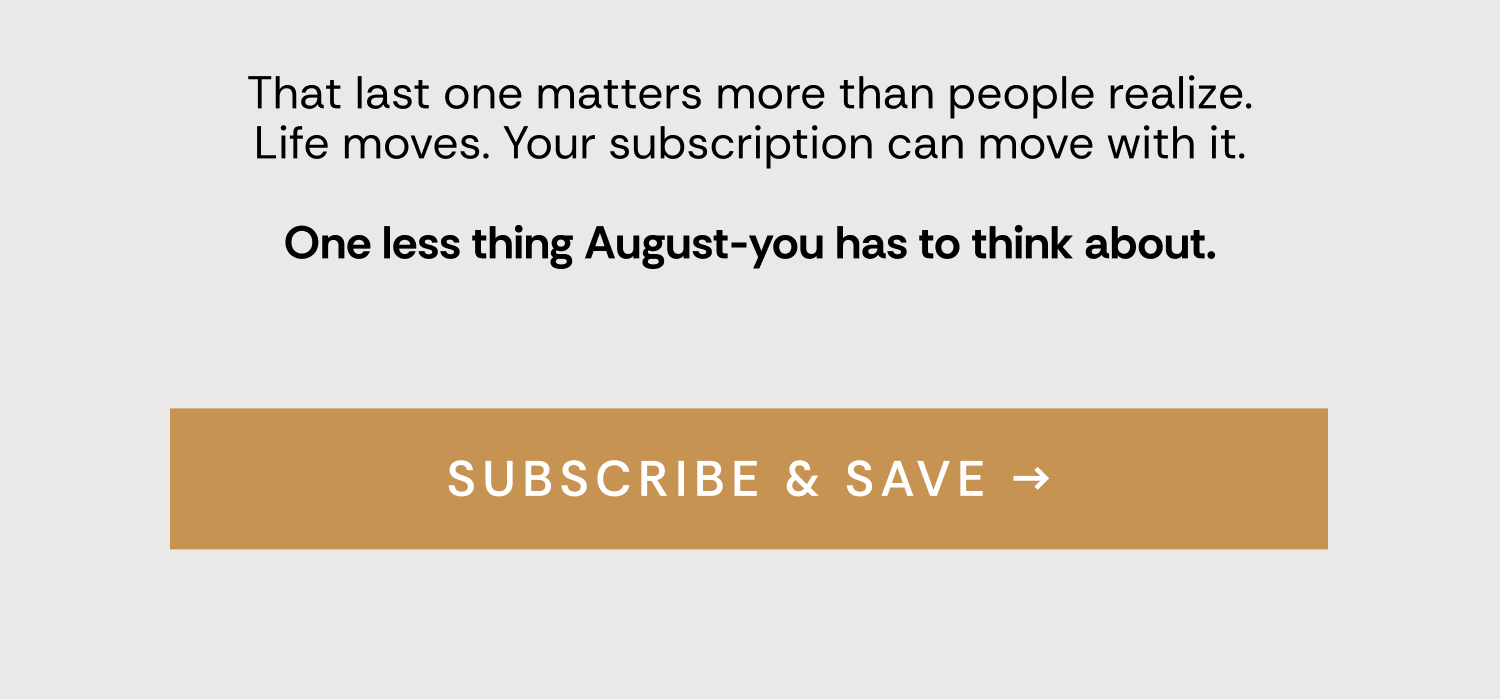 That last one matters more than people realize. Life moves. Your subscription can move with it.  One less thing August-you has to think about. Subscribe & Save →