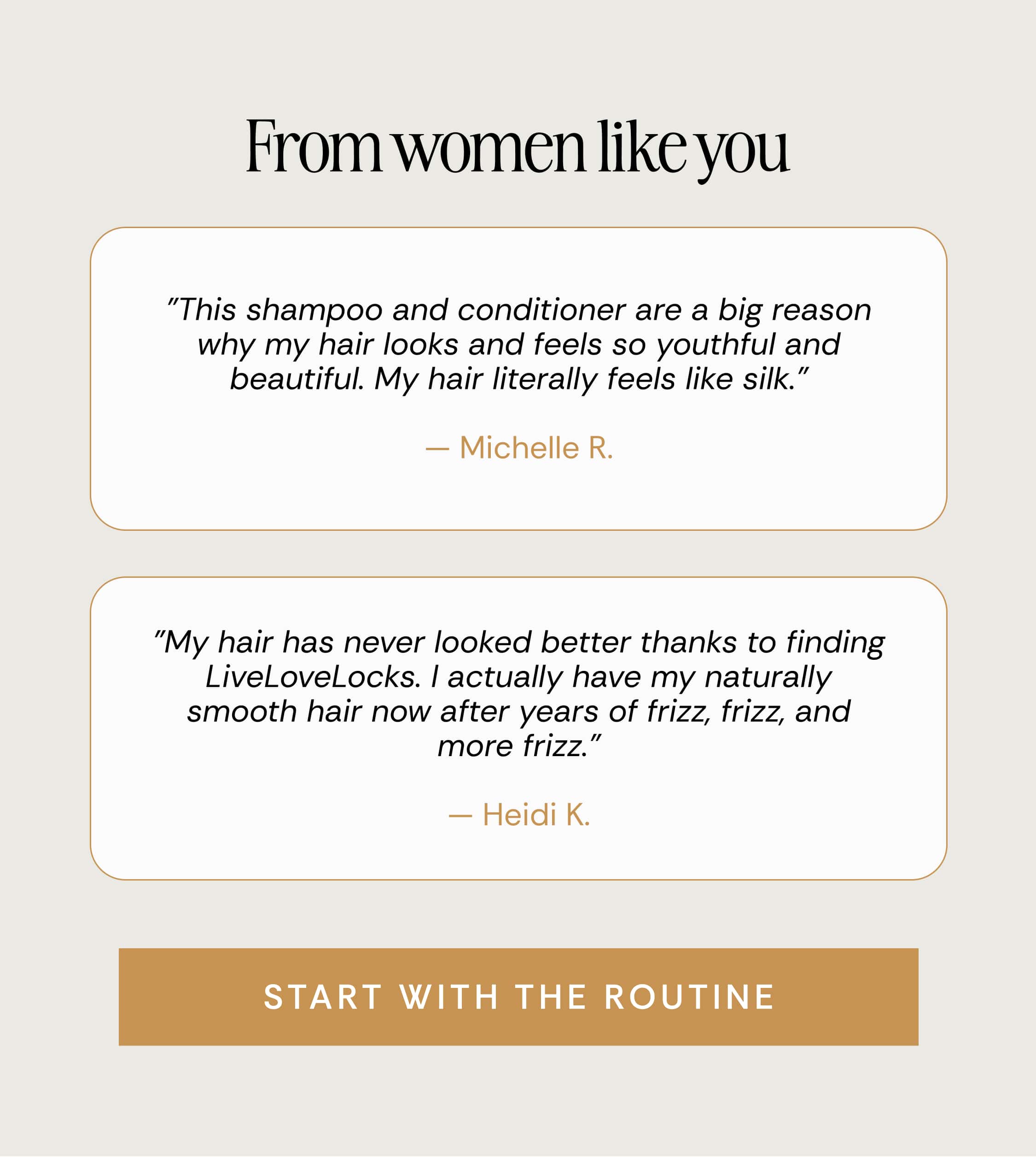 From women like you "This shampoo and conditioner are a big reason why my hair looks and feels so youthful and beautiful. My hair literally feels like silk." — Michelle R. | "My hair has never looked better thanks to finding LiveLoveLocks. I actually have my naturally smooth hair now after years of frizz, frizz, and more frizz." — Heidi K. | Start With The Routine