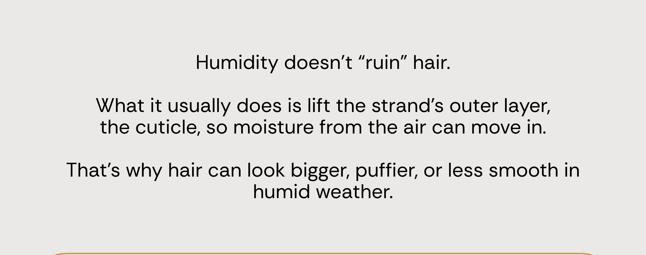 Humidity doesn’t “ruin” hair.  What it usually does is lift the strand's outer layer, the cuticle, so moisture from the air can move in.  That’s why hair can look bigger, puffier, or less smooth in humid weather.