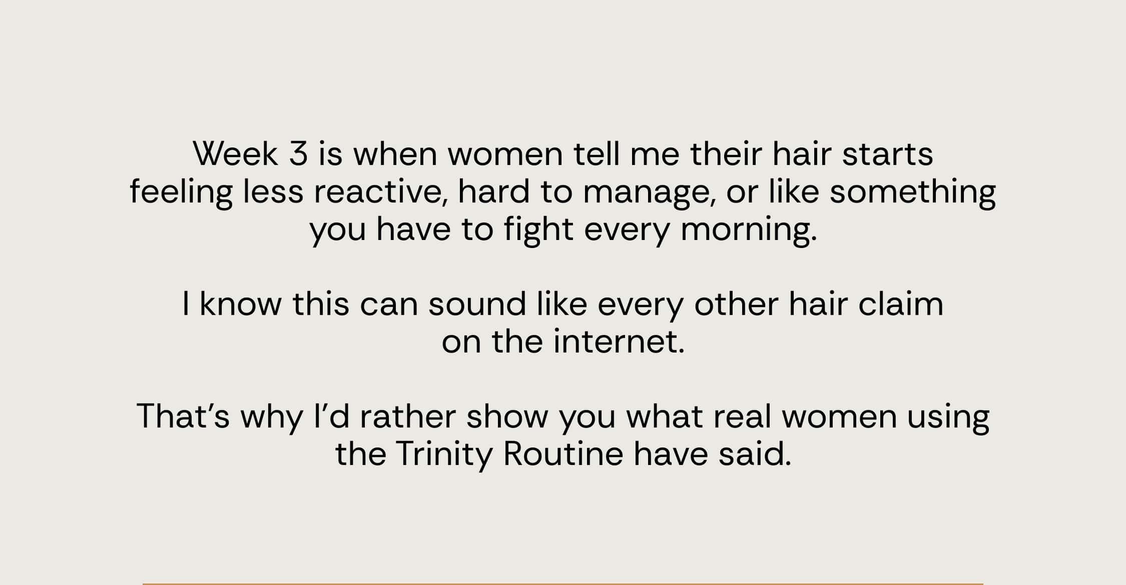 Week 3 is when women tell me their hair starts feeling less reactive, hard to manage, or like something you have to fight every morning.  I know this can sound like every other hair claim on the internet.  That’s why I’d rather show you what real women using the Trinity Routine have said.