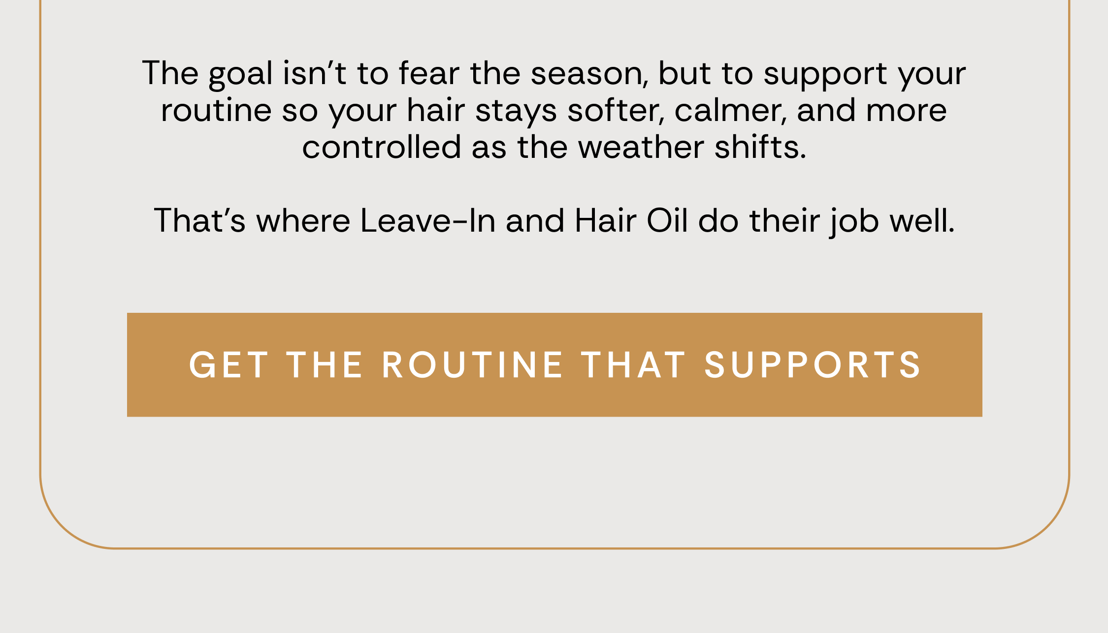 The goal isn’t to fear the season, but to support your routine so your hair stays softer, calmer, and more controlled as the weather shifts.  That’s where Leave-In and Hair Oil do their job well. Get The Routine That Supports