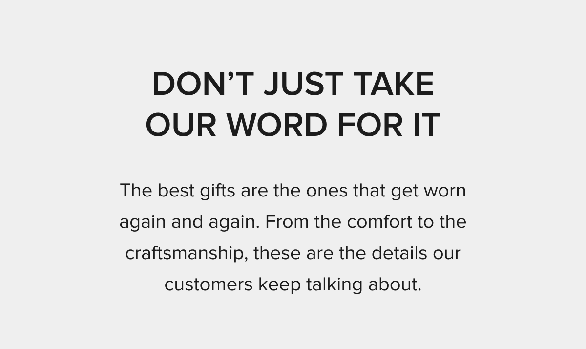 DON'T JUST TAKE OUR WORD FOR IT The best gifts are the ones that get worn again and again. From the comfort to the craftsmanship, these are the details our customers keep talking about.