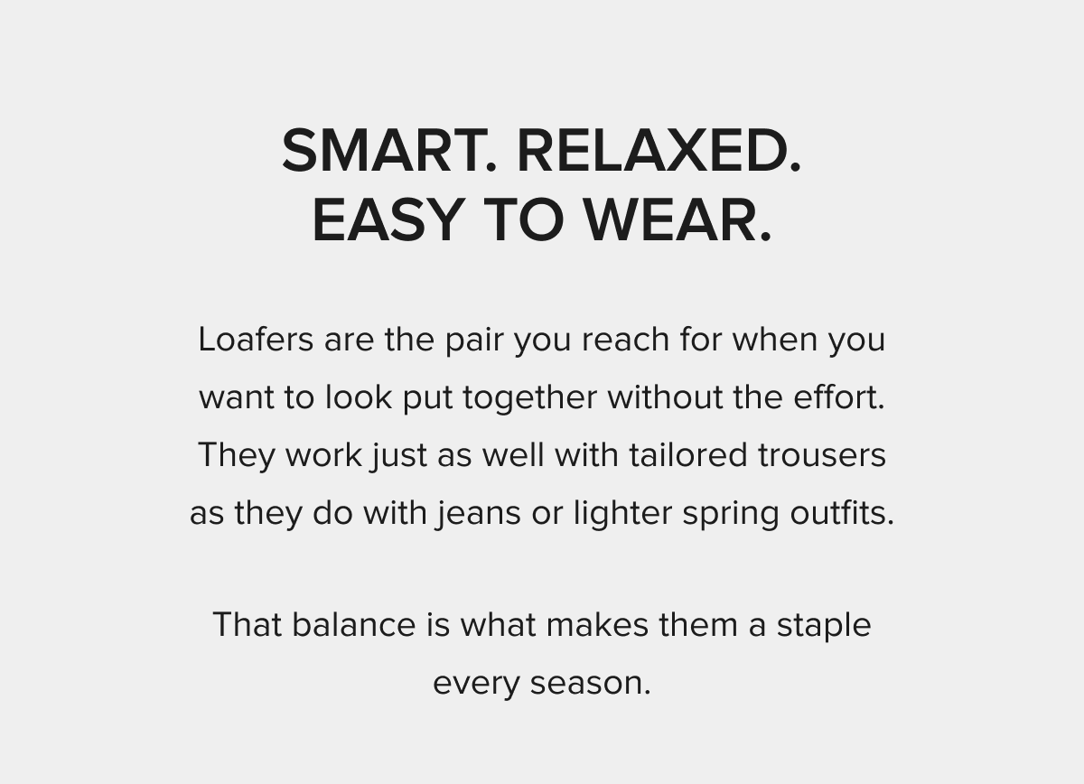SMART. RELAXED. EASY TO WEAR. Loafers are the pair you reach for when you want to look put together without the effort. They work just as well with tailored trousers as they do with jeans or lighter spring outfits. That balance is what makes them a staple every season.