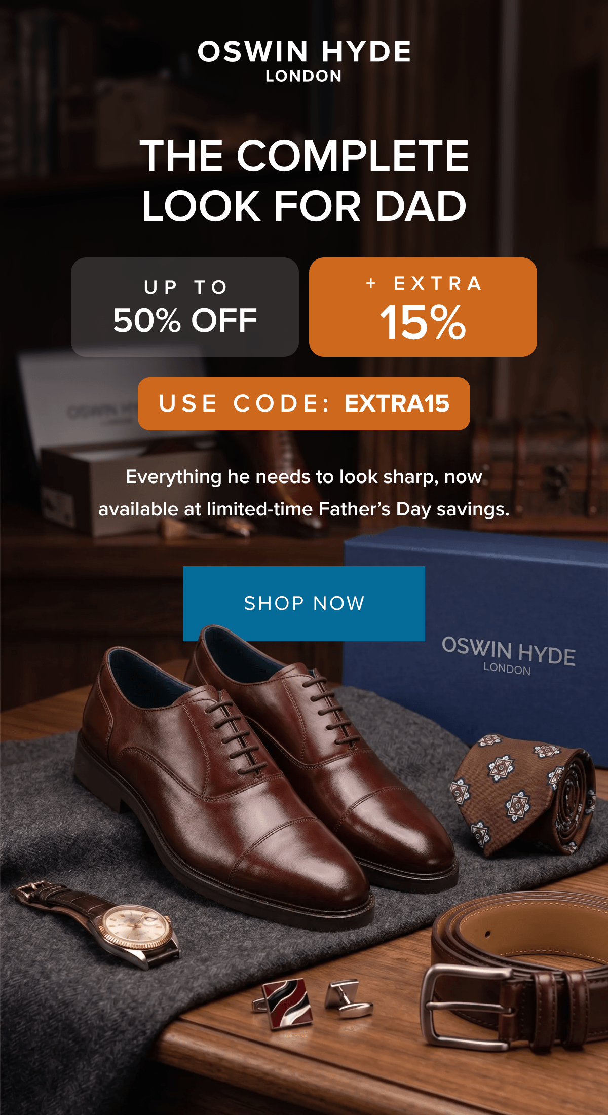 THE COMPLETE LOOK FOR DAD UP TO 50% OFF + EXTRA 15% USE CODE: EXTRA15 Everything he needs to look sharp, now available at limited-time Father's Day savings. SHOP NOW