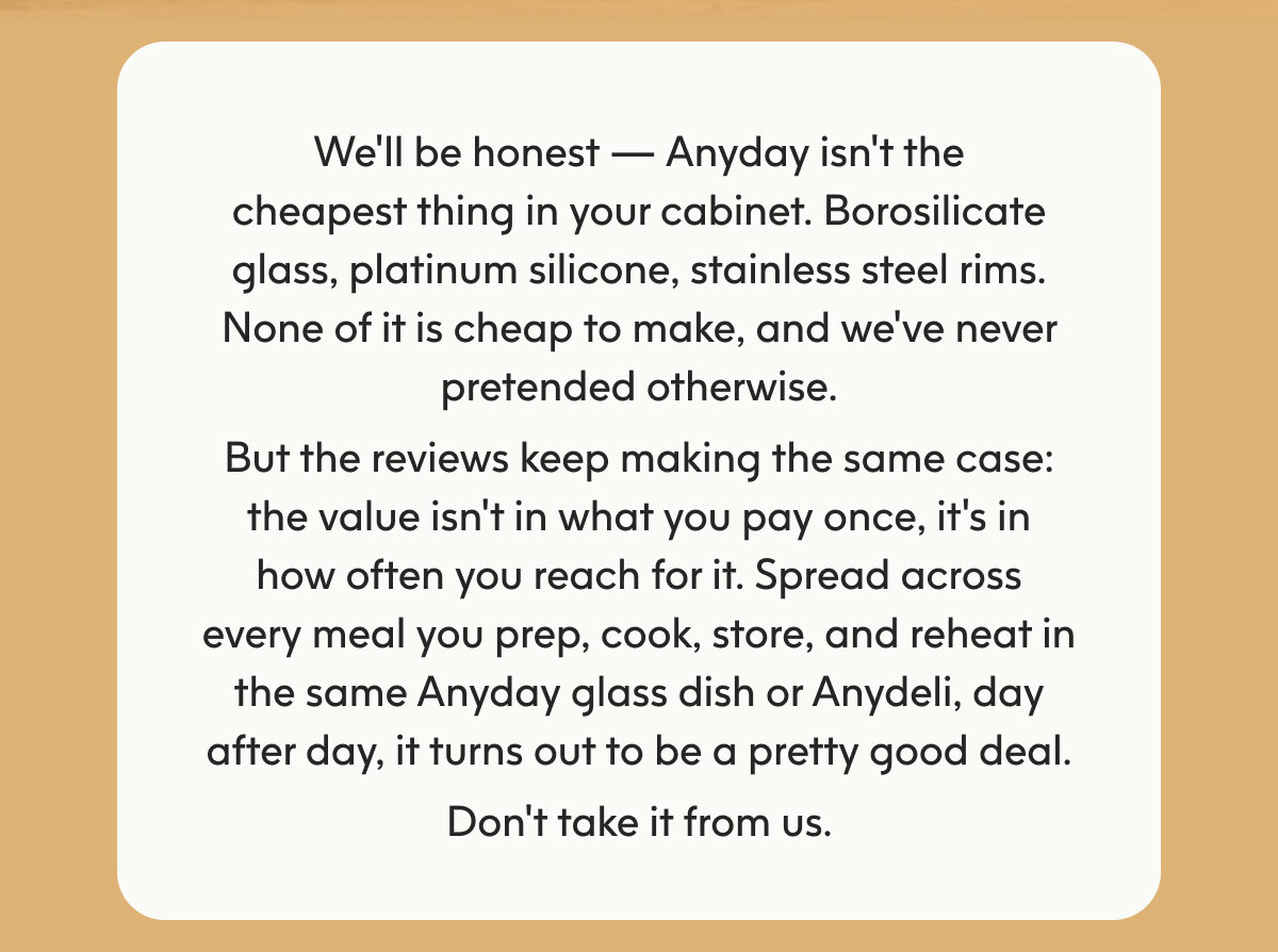 We'll be honest — Anyday isn't the cheapest thing in your cabinet. Borosilicate glass, platinum silicone, stainless steel rims. None of it is cheap to make, and we've never pretended otherwise. But the reviews keep making the same case: the value isn't in what you pay once, it's in how often you reach for it. Spread across every meal you prep, cook, store, and reheat in the same Anyday glass dish or Anydeli, day after day, it turns out to be a pretty good deal. Don't take it from us.