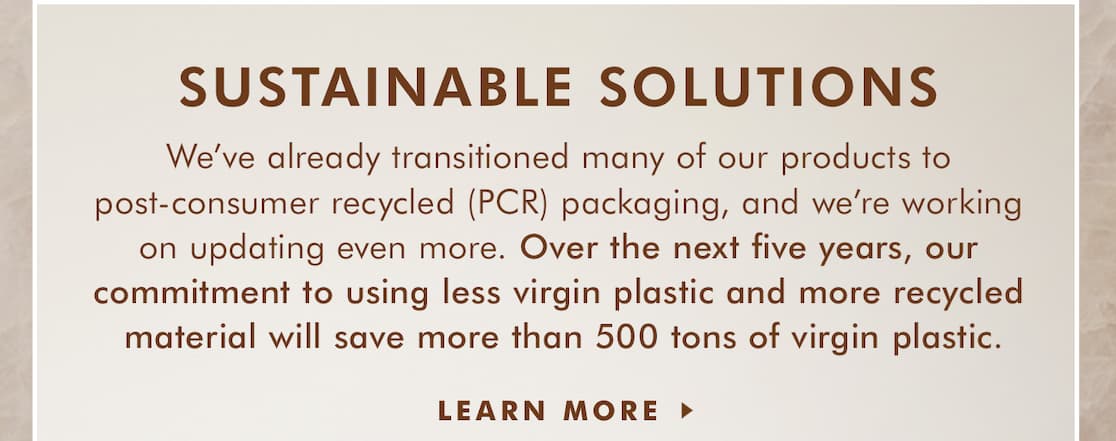 SUSTAINABLE SOLUTIONS. We've already transitioned many of our products to post-consumer recycled packaging, and we're working on updating even more. Over the next five years, our commitment to using less virgin plastic and more recycled material will save more than 500 tons of virgin plastic. LEARN MORE >>