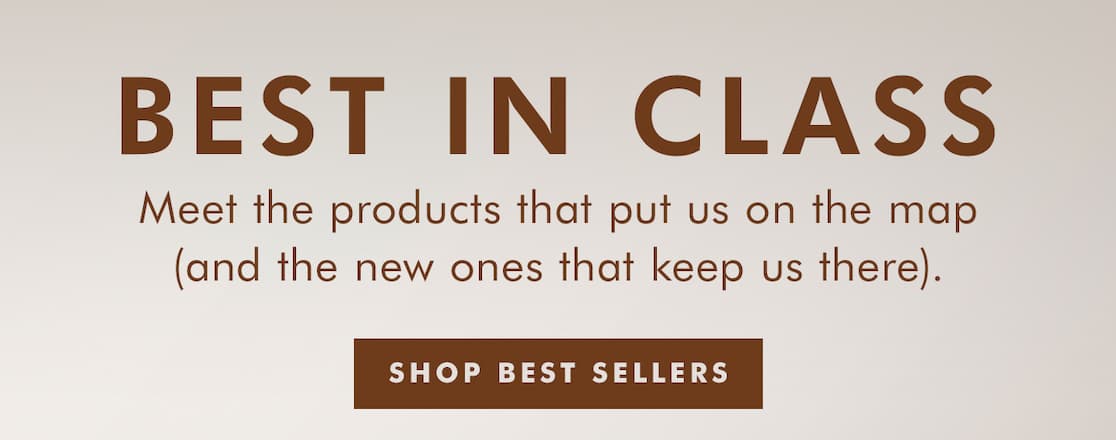 BEST IN CLASS. Meet the products that put us on the map (and the new ones that keep us there). SHOP BEST SELLERS >>