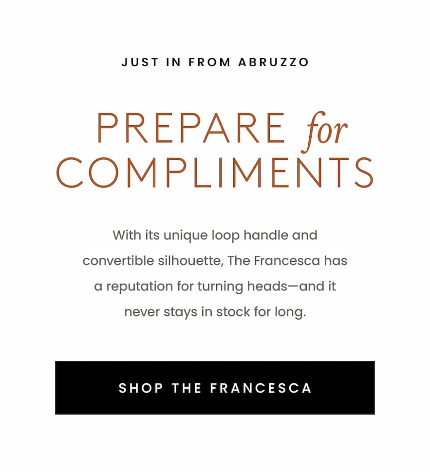 —Just in from Abruzzo—  Prepare For Compliments   With its unique loop handle and convertible silhouette, The Francesca has a reputation for turning heads—and it never stays in stock for long.   < Shop The Francesca > 