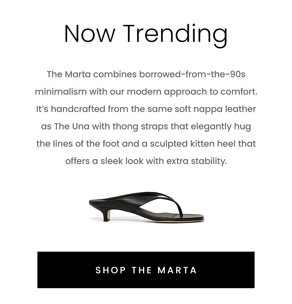 Now Trending, The Marta combines borrowed-from-the-90s minimalism with our modern approach to comfort. It’s handcrafted from the same soft nappa leather as The Una with thong straps that elegantly hug the lines of the foot and a sculpted kitten heel that offers a sleek look with extra stability. < Shop The Marta > 
