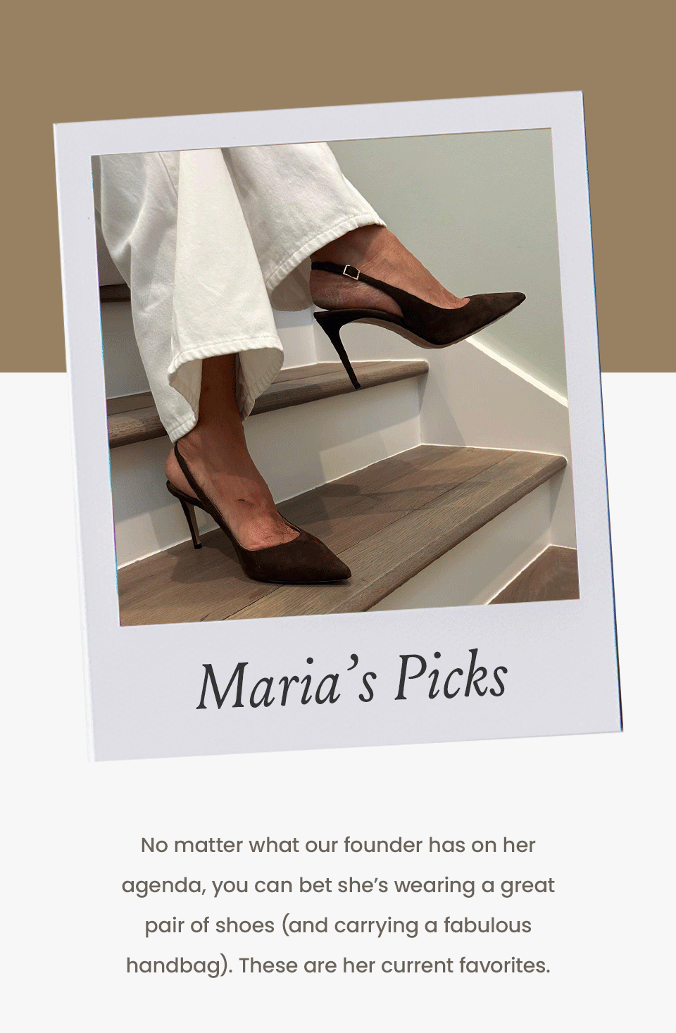 MARIA’S PICKS   No matter what our founder has on her agenda, you can bet she’s wearing a great pair of shoes (and carrying a fabulous handbag). These are her current favorites. 