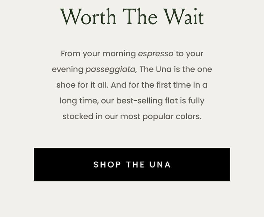 Worth The Wait  From your morning espresso to your evening passeggiata, The Una is the one shoe for it all. And for the first time in a long time, our best-selling flat is fully stocked in our most popular colors.   < Shop The Una > 