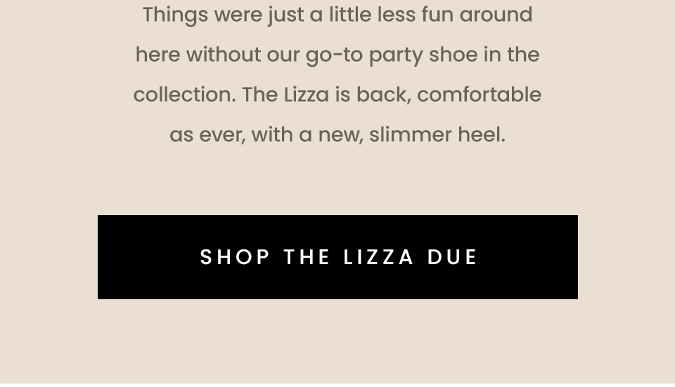 Things were just a little less fun around here without our go-to party shoe in the collection. The Lizza is back, comfortable as ever, with a new, slimmer heel. < Shop The Lizza Due > 