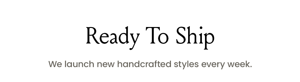 Ready To Ship We launch new handcrafted styles every week. 