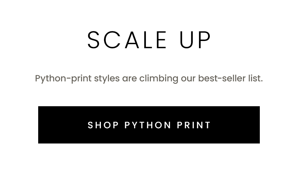 Python-print styles are climbing our best-seller list.   < Shop Python Print >