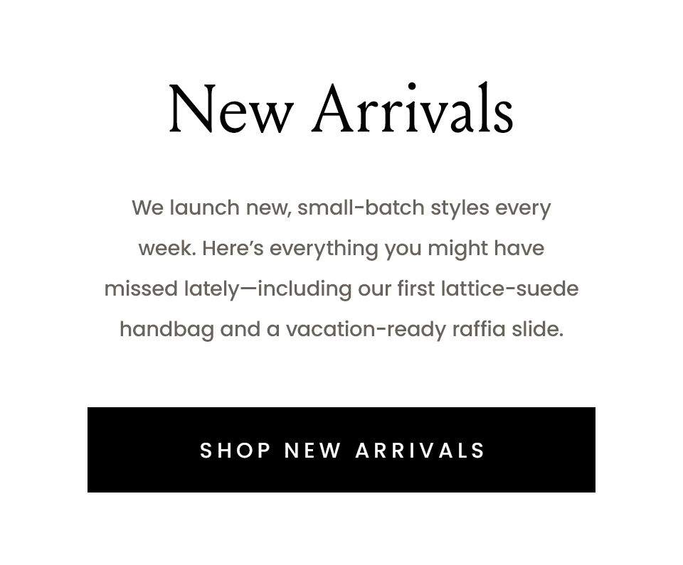New Arrivals, We launch new, small-batch styles every week. Here’s everything you might have missed lately—including our first lattice-suede handbag and a vacation-ready raffia slide.  < Shop New Arrivals > 