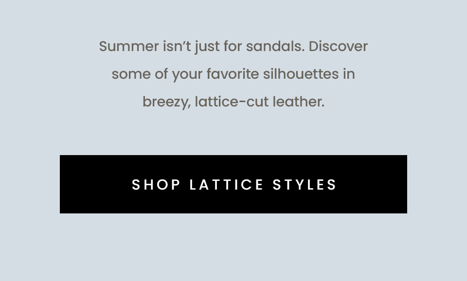 Summer isn’t just for sandals. Discover some of your favorite silhouettes in breezy, lattice-cut leather. < Shop Lattice Styles > 