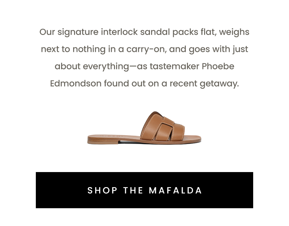 Our signature interlock sandal packs flat, weighs next to nothing in a carry-on, and goes with just about everything—as tastemaker Phoebe Edmondson found out on a recent getaway. < Shop The Mafalda > 