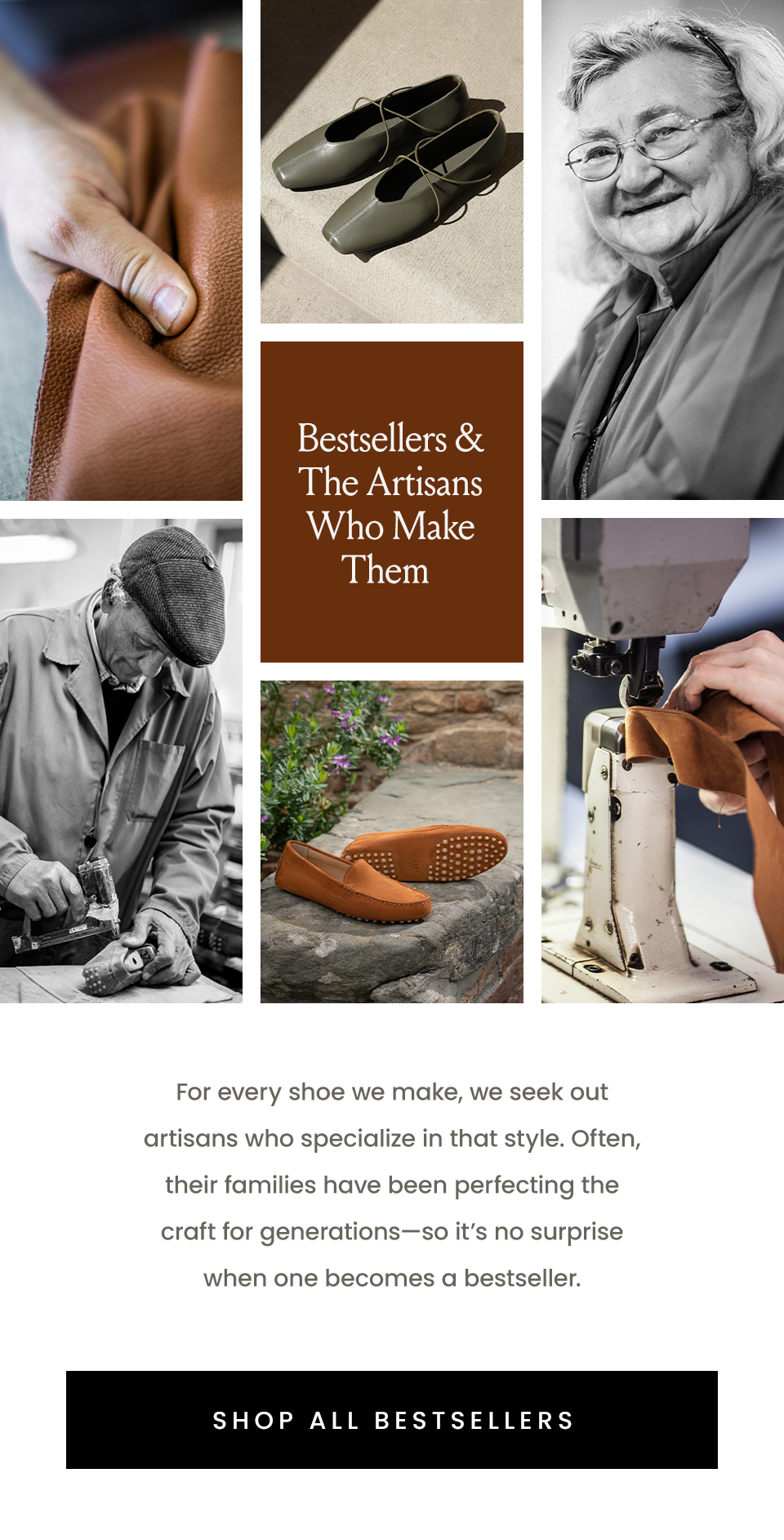 Bestsellers & The Artisans Who Make Them   For every shoe we make, we seek out artisans who specialize in that style. Often, their families have been perfecting the craft for generations—so it’s no surprise when one becomes a bestseller.   < Shop All Bestsellers > 