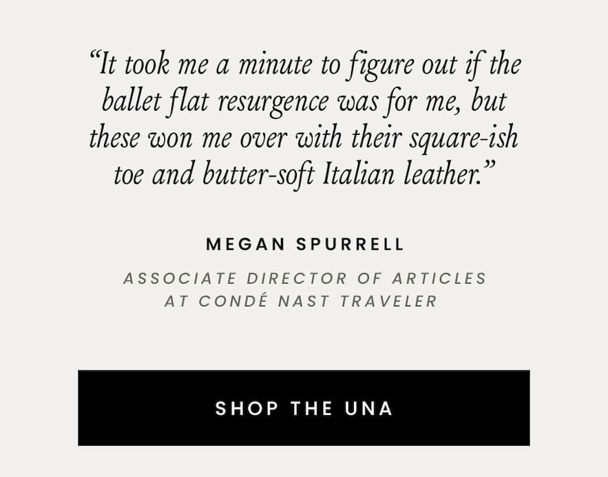 “It took me a minute to figure out if the ballet flat resurgence was for me, but these won me over with their square-ish toe and butter-soft Italian leather.” - Megan Spurrel, Associate Director of Articles at Condé Nast Traveler   < Shop The Una > 